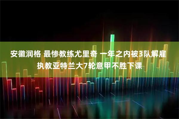 安徽润格 最惨教练尤里奇 一年之内被3队解雇 执教亚特兰大7轮意甲不胜下课
