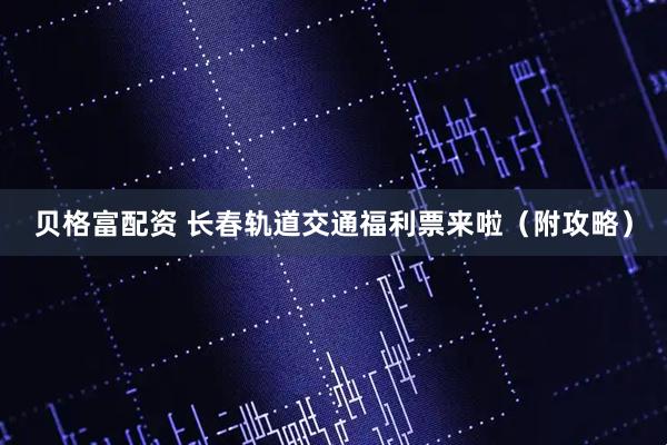 贝格富配资 长春轨道交通福利票来啦（附攻略）