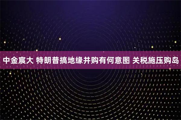 中金宸大 特朗普搞地缘并购有何意图 关税施压购岛