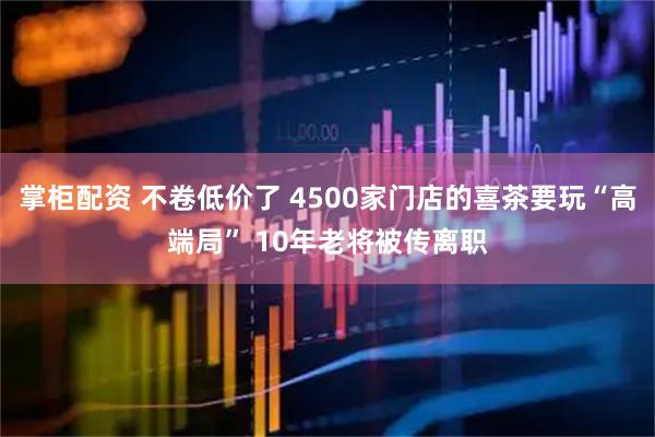 掌柜配资 不卷低价了 4500家门店的喜茶要玩“高端局” 10年老将被传离职