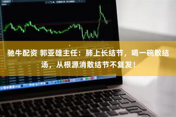 驰牛配资 郭亚雄主任：肺上长结节，喝一碗散结汤，从根源消散结节不复发！