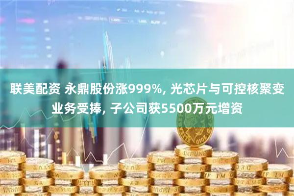 联美配资 永鼎股份涨999%, 光芯片与可控核聚变业务受捧, 子公司获5500万元增资
