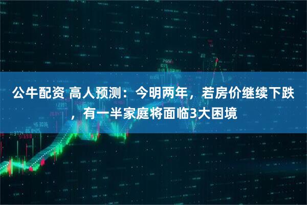 公牛配资 高人预测：今明两年，若房价继续下跌，有一半家庭将面临3大困境