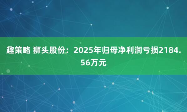 趣策略 狮头股份：2025年归母净利润亏损2184.56万元