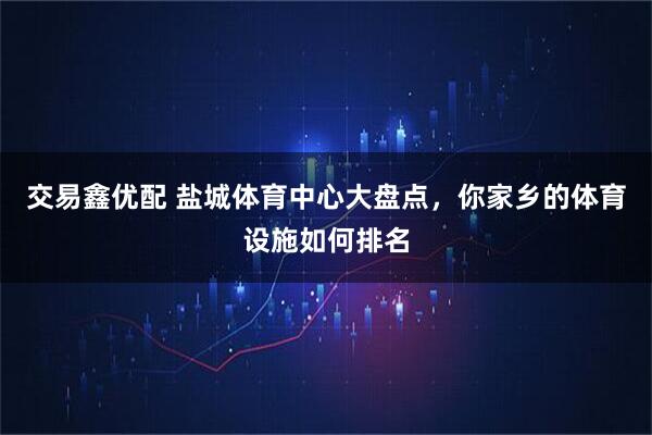 交易鑫优配 盐城体育中心大盘点，你家乡的体育设施如何排名