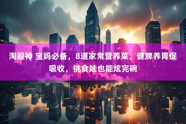 淘股神 宝妈必备，8道家常营养菜，健脾养胃促吸收，挑食娃也能炫完碗