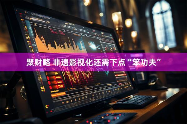 聚财略 非遗影视化还需下点“笨功夫”