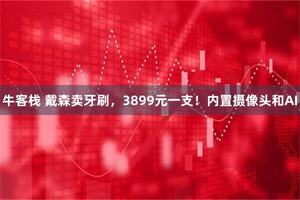 牛客栈 戴森卖牙刷，3899元一支！内置摄像头和AI