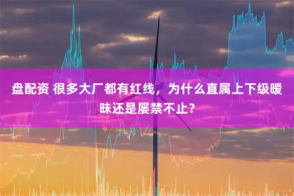 盘配资 很多大厂都有红线，为什么直属上下级暧昧还是屡禁不止？